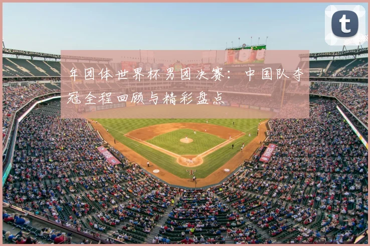 年团体世界杯男团决赛：中国队夺冠全程回顾与精彩盘点