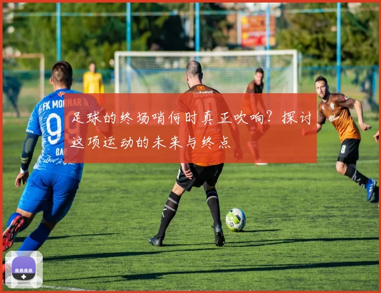 足球的终场哨何时真正吹响？探讨这项运动的未来与终点