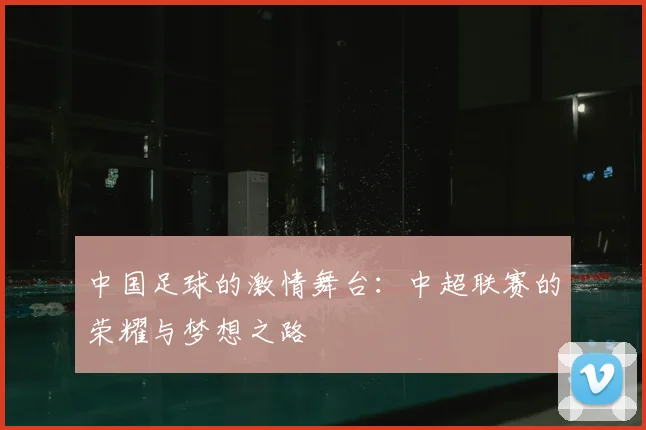 中国足球的激情舞台：中超联赛的荣耀与梦想之路