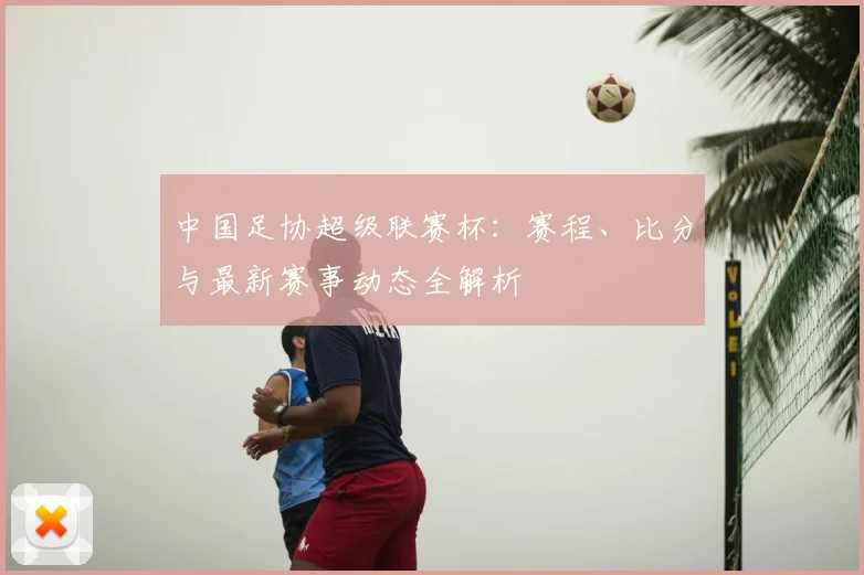 中国足协超级联赛杯：赛程、比分与最新赛事动态全解析