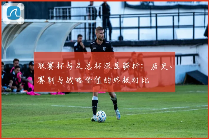 联赛杯与足总杯深度解析：历史、赛制与战略价值的终极对比