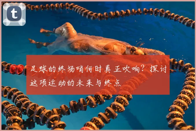 足球的终场哨何时真正吹响？探讨这项运动的未来与终点