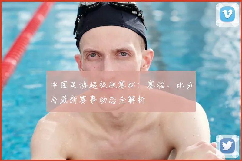 中国足协超级联赛杯：赛程、比分与最新赛事动态全解析